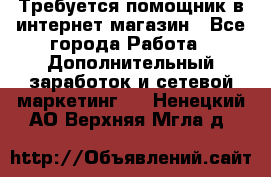 Требуется помощник в интернет-магазин - Все города Работа » Дополнительный заработок и сетевой маркетинг   . Ненецкий АО,Верхняя Мгла д.